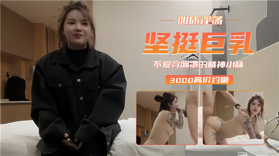 【3000高价约啪】叫床淫荡坚挺巨乳！不爱穿胸罩的精神小妹